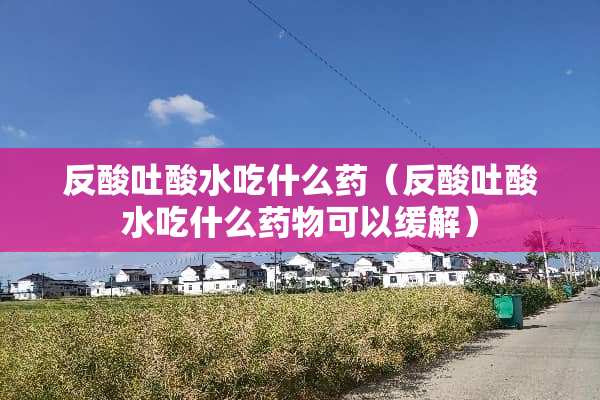 反酸吐酸水吃什么药（反酸吐酸水吃什么药物可以缓解）