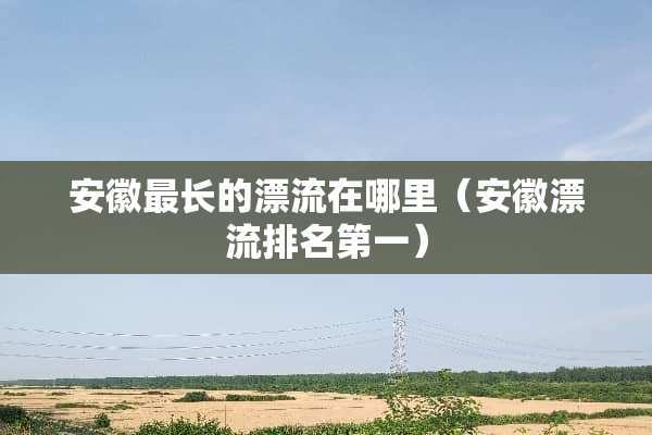 安徽最长的漂流在哪里（安徽漂流排名第一）