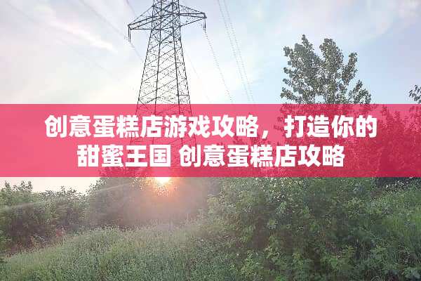创意蛋糕店游戏攻略，打造你的甜蜜王国 创意蛋糕店攻略