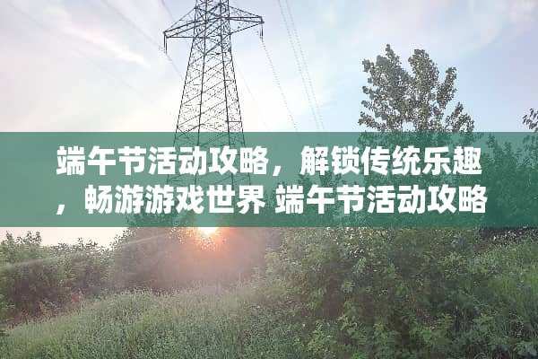 端午节活动攻略，解锁传统乐趣，畅游游戏世界 端午节活动攻略