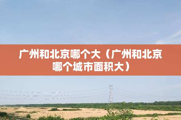 广州和北京哪个大（广州和北京哪个城市面积大）