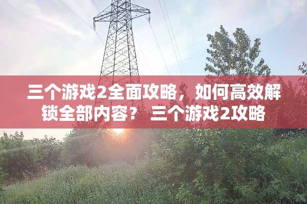 三个游戏2全面攻略，如何高效解锁全部内容？ 三个游戏2攻略