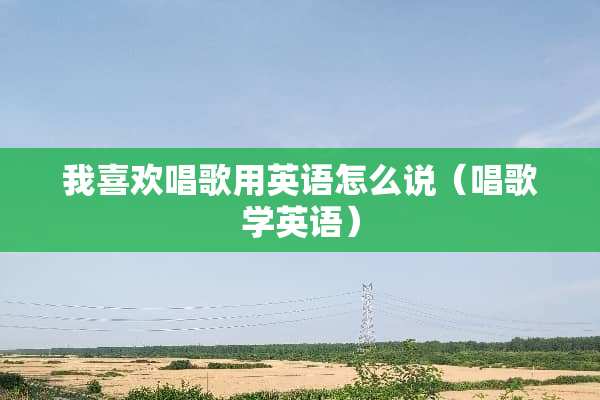 我喜欢唱歌用英语怎么说（唱歌学英语）