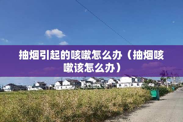 抽烟引起的咳嗽怎么办（抽烟咳嗽该怎么办）