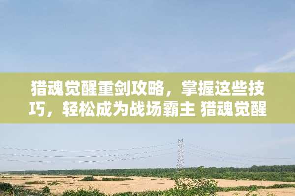 猎魂觉醒重剑攻略，掌握这些技巧，轻松成为战场霸主 猎魂觉醒重剑攻略