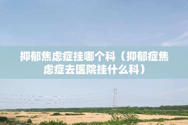 抑郁焦虑症挂哪个科（抑郁症焦虑症去医院挂什么科）