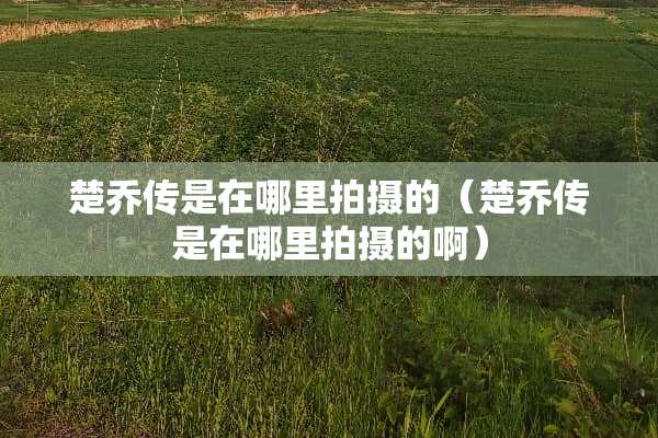 楚乔传是在哪里拍摄的（楚乔传是在哪里拍摄的啊）