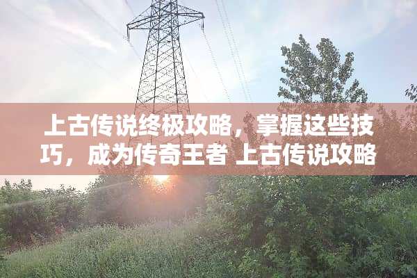 上古传说终极攻略，掌握这些技巧，成为传奇王者 上古传说攻略