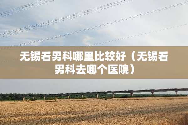 无锡看男科哪里比较好（无锡看男科去哪个医院）