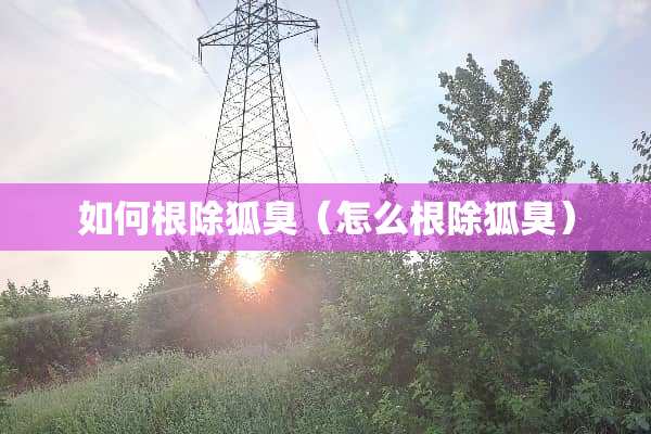 如何根除狐臭（怎么根除狐臭）
