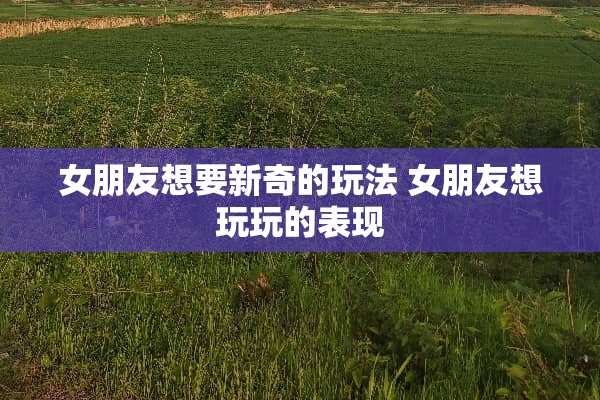 女朋友想要新奇的玩法 女朋友想玩玩的表现