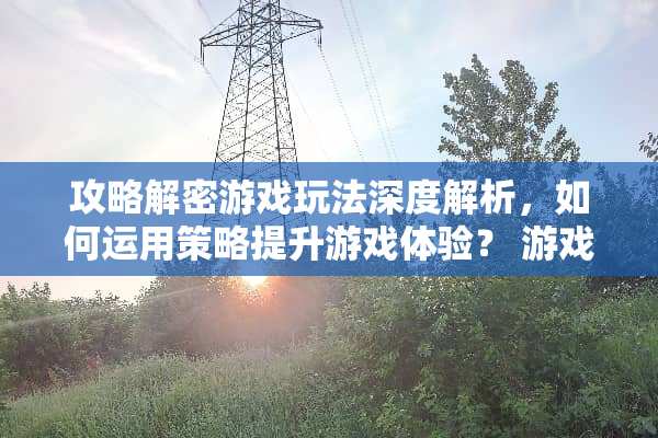 攻略解密游戏玩法深度解析，如何运用策略提升游戏体验？ 游戏攻略玩法