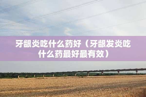 牙龈炎吃什么药好（牙龈发炎吃什么药最好最有效）