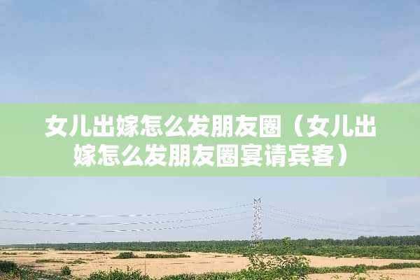 女儿出嫁怎么发朋友圈（女儿出嫁怎么发朋友圈宴请宾客）