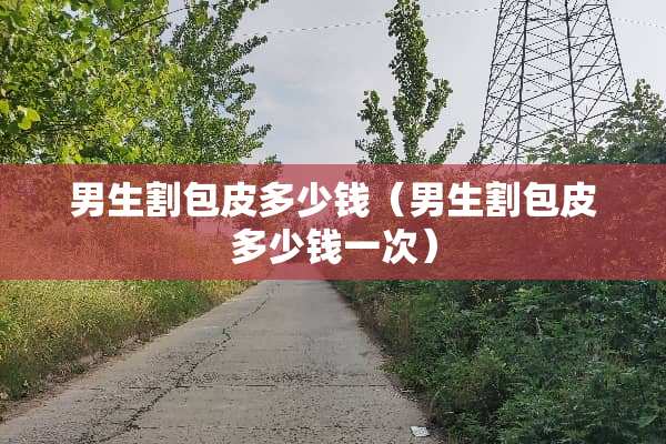 男生割包皮多少钱（男生割包皮多少钱一次）