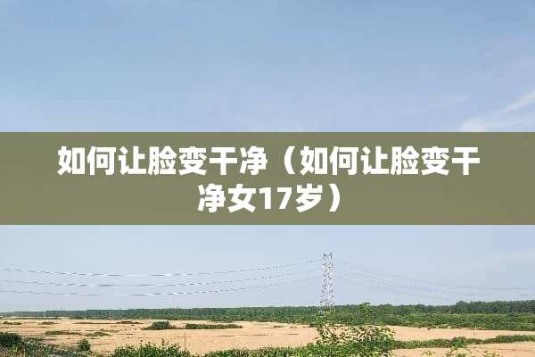 如何让脸变干净（如何让脸变干净女17岁）