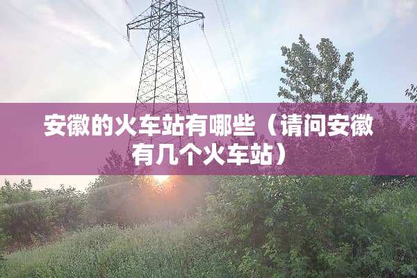 安徽的火车站有哪些（请问安徽有几个火车站）