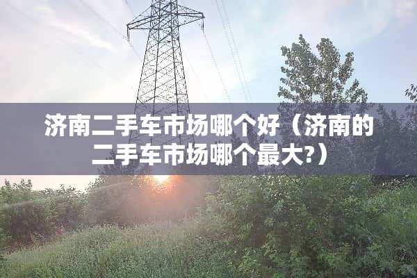 济南二手车市场哪个好（济南的二手车市场哪个最大?）