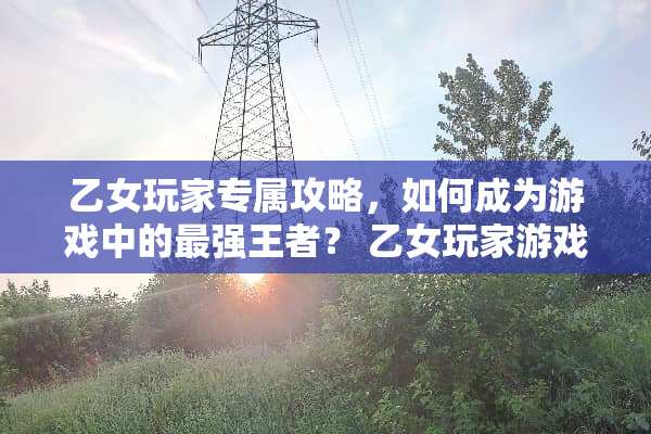 乙女玩家专属攻略，如何成为游戏中的最强王者？ 乙女玩家游戏攻略