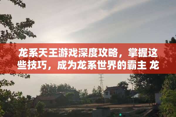 龙系天王游戏深度攻略，掌握这些技巧，成为龙系世界的霸主 龙系天王攻略游戏