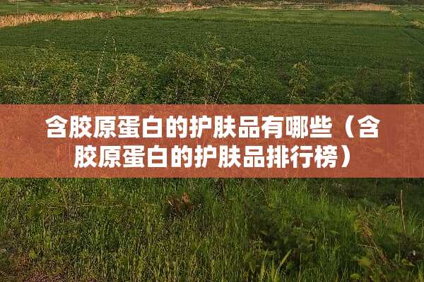 含胶原蛋白的护肤品有哪些（含胶原蛋白的护肤品排行榜）