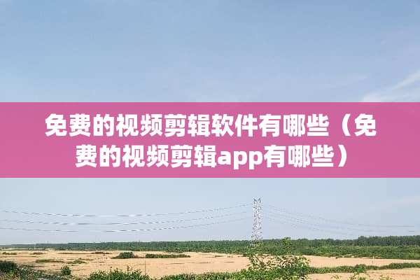 免费的视频剪辑软件有哪些（免费的视频剪辑app有哪些）