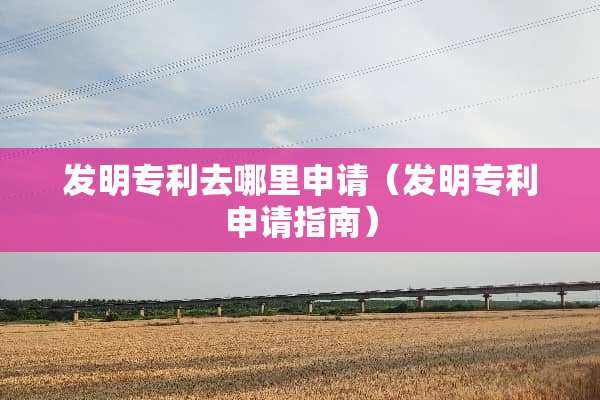 发明专利去哪里申请（发明专利申请指南）