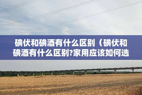 碘伏和碘酒有什么区别（碘伏和碘酒有什么区别?家用应该如何选?）