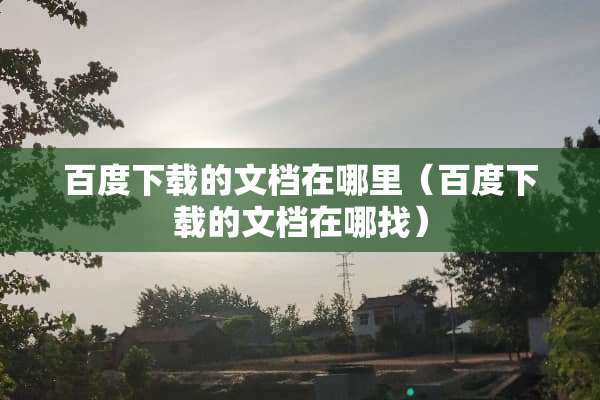 百度下载的文档在哪里（百度下载的文档在哪找）