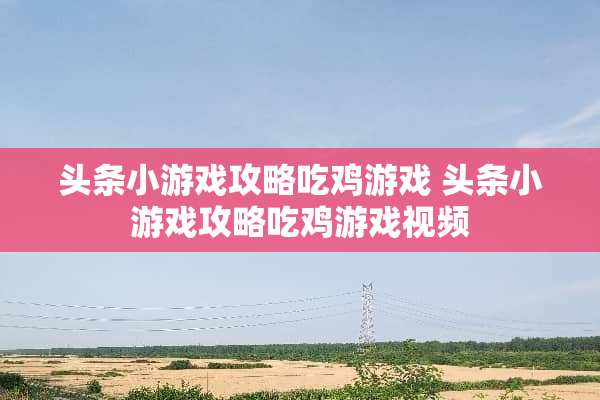 头条小游戏攻略吃鸡游戏 头条小游戏攻略吃鸡游戏视频