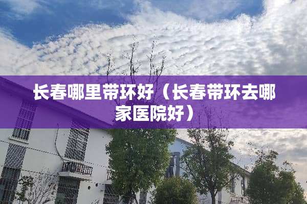 长春哪里带环好（长春带环去哪家医院好）