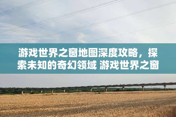 游戏世界之窗地图深度攻略，探索未知的奇幻领域 游戏世界之窗地图攻略