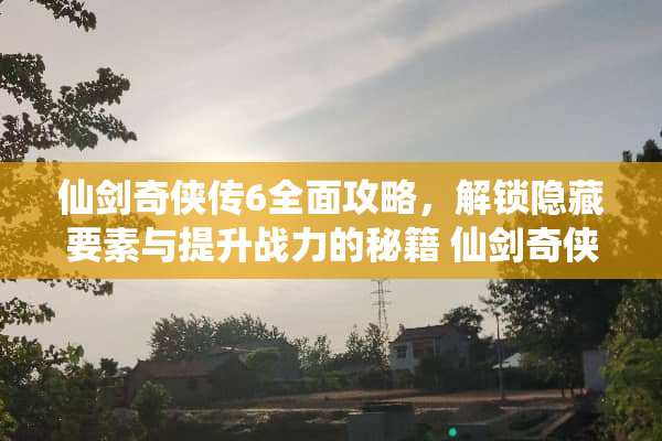 仙剑奇侠传6全面攻略，解锁隐藏要素与提升战力的秘籍 仙剑奇侠传6攻略