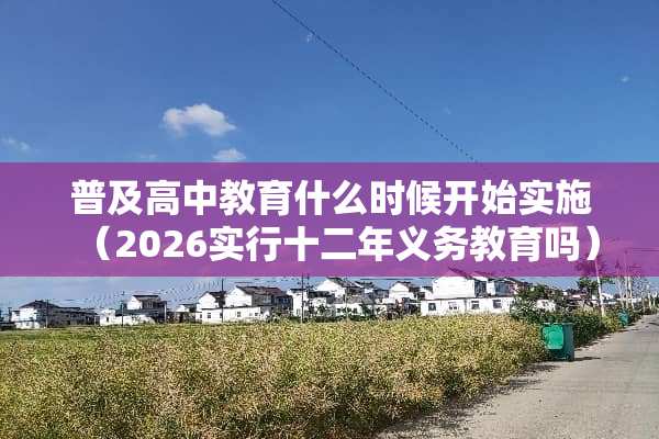 普及高中教育什么时候开始实施（2026实行十二年义务教育吗）