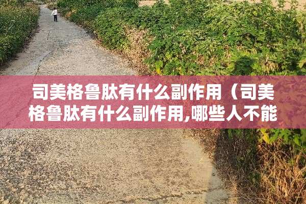 司美格鲁肽有什么副作用（司美格鲁肽有什么副作用,哪些人不能用?医生为您讲清楚）