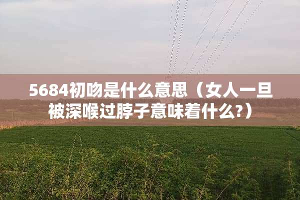 5684初吻是什么意思（女人一旦被深喉过脖子意味着什么?）