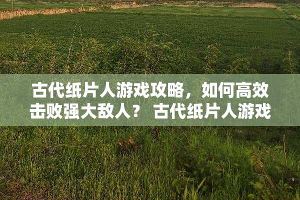 古代纸片人游戏攻略，如何高效击败强大敌人？ 古代纸片人游戏攻略