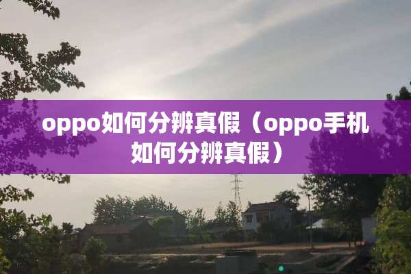 oppo如何分辨真假（oppo手机如何分辨真假）