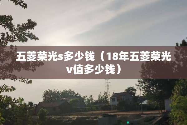 五菱荣光s多少钱（18年五菱荣光v值多少钱）