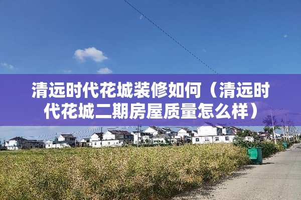 清远时代花城装修如何（清远时代花城二期房屋质量怎么样）