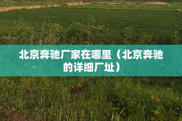 北京奔驰厂家在哪里（北京奔驰的详细厂址）