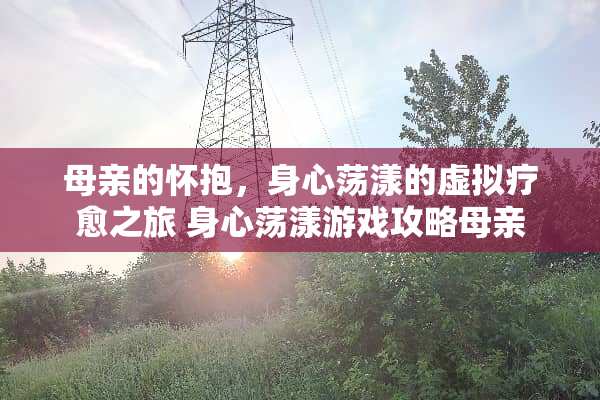 母亲的怀抱，身心荡漾的虚拟疗愈之旅 身心荡漾游戏攻略母亲