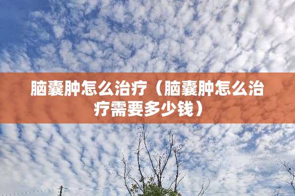 脑囊肿怎么治疗（脑囊肿怎么治疗需要多少钱）