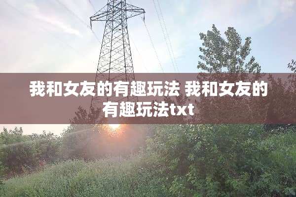 我和女友的有趣玩法 我和女友的有趣玩法txt