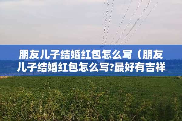 朋友儿子结婚红包怎么写（朋友儿子结婚红包怎么写?最好有吉祥话模板和格式示范）