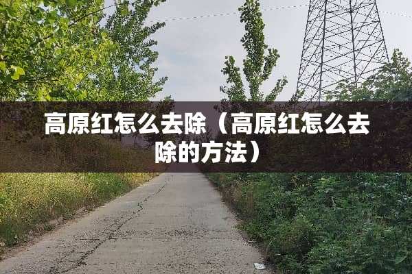 高原红怎么去除（高原红怎么去除的方法）