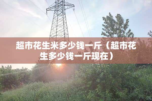 超市花生米多少钱一斤（超市花生多少钱一斤现在）