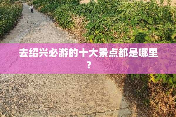 去绍兴必游的十大景点都是哪里？