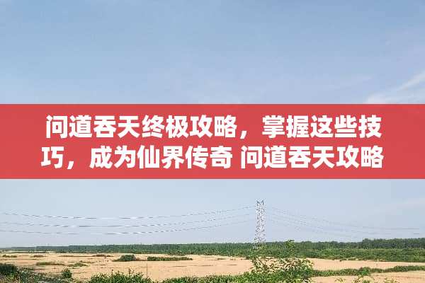 问道吞天终极攻略，掌握这些技巧，成为仙界传奇 问道吞天攻略