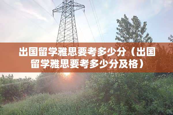 出国留学雅思要考多少分（出国留学雅思要考多少分及格）